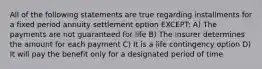 All of the following statements are true regarding installments for a fixed period annuity settlement option EXCEPT: A) The payments are not guaranteed for life B) The insurer determines the amount for each payment C) It is a life contingency option D) It will pay the benefit only for a designated period of time