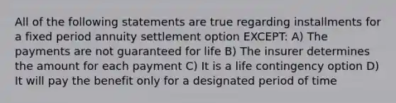 All of the following statements are true regarding installments for a fixed period annuity settlement option EXCEPT: A) The payments are not guaranteed for life B) The insurer determines the amount for each payment C) It is a life contingency option D) It will pay the benefit only for a designated period of time