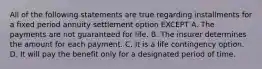 All of the following statements are true regarding installments for a fixed period annuity settlement option EXCEPT A. The payments are not guaranteed for life. B. The insurer determines the amount for each payment. C. It is a life contingency option. D. It will pay the benefit only for a designated period of time.