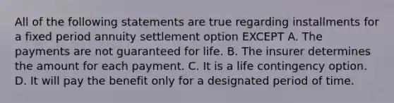 All of the following statements are true regarding installments for a fixed period annuity settlement option EXCEPT A. The payments are not guaranteed for life. B. The insurer determines the amount for each payment. C. It is a life contingency option. D. It will pay the benefit only for a designated period of time.