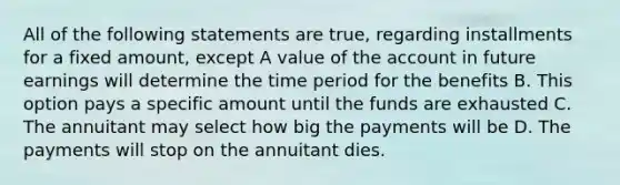 All of the following statements are true, regarding installments for a fixed amount, except A value of the account in future earnings will determine the time period for the benefits B. This option pays a specific amount until the funds are exhausted C. The annuitant may select how big the payments will be D. The payments will stop on the annuitant dies.