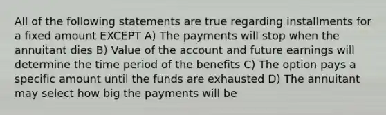 All of the following statements are true regarding installments for a fixed amount EXCEPT A) The payments will stop when the annuitant dies B) Value of the account and future earnings will determine the time period of the benefits C) The option pays a specific amount until the funds are exhausted D) The annuitant may select how big the payments will be