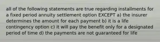 all of the following statements are true regarding installments for a fixed period annuity settlement option EXCEPT a) the insurer determines the amount for each payment b) it is a life contingency option c) it will pay the benefit only for a designated period of time d) the payments are not guaranteed for life