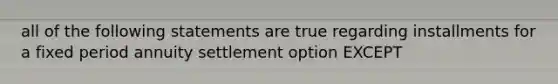 all of the following statements are true regarding installments for a fixed period annuity settlement option EXCEPT