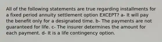 All of the following statements are true regarding installments for a fixed period annuity settlement option EXCEPT? a- It will pay the benefit only for a designated time. b- The payments are not guaranteed for life. c- The insurer determines the amount for each payment. d- It is a life contingency option.