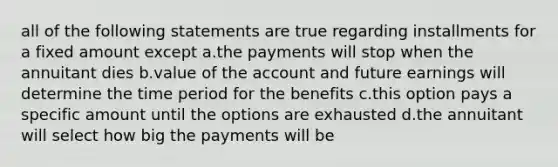 all of the following statements are true regarding installments for a fixed amount except a.the payments will stop when the annuitant dies b.value of the account and future earnings will determine the time period for the benefits c.this option pays a specific amount until the options are exhausted d.the annuitant will select how big the payments will be