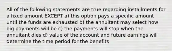 All of the following statements are true regarding installments for a fixed amount EXCEPT a) this option pays a specific amount until the funds are exhausted b) the annuitant may select how big payments will be c) the payments will stop when the annuitant dies d) value of the account and future earnings will determine the time period for the benefits