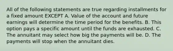 All of the following statements are true regarding installments for a fixed amount EXCEPT A. Value of the account and future earnings will determine the time period for the benefits. B. This option pays a specific amount until the funds are exhausted. C. The annuitant may select how big the payments will be. D. The payments will stop when the annuitant dies.