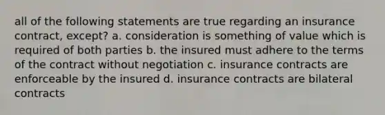 all of the following statements are true regarding an insurance contract, except? a. consideration is something of value which is required of both parties b. the insured must adhere to the terms of the contract without negotiation c. insurance contracts are enforceable by the insured d. insurance contracts are bilateral contracts