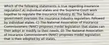 Which of the following statements is true regarding insurance regulation? A) Individual states and the Supreme Court work together to regulate the insurance industry. B) The federal government oversees the insurance industry regulation, followed by individual states. C) The National Association of Insurance Commissioners (NAIC) proposes model legislation that states can then adopt or modify to their needs. D) The National Association of Insurance Commissioners (NAIC) proposes model legislation that is then adopted by all states.