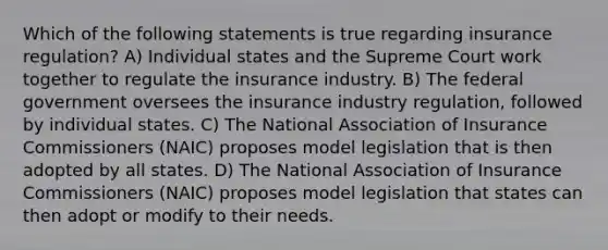 Which of the following statements is true regarding insurance regulation? A) Individual states and the Supreme Court work together to regulate the insurance industry. B) The federal government oversees the insurance industry regulation, followed by individual states. C) The National Association of Insurance Commissioners (NAIC) proposes model legislation that is then adopted by all states. D) The National Association of Insurance Commissioners (NAIC) proposes model legislation that states can then adopt or modify to their needs.