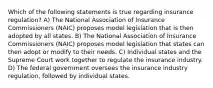 Which of the following statements is true regarding insurance regulation? A) The National Association of Insurance Commissioners (NAIC) proposes model legislation that is then adopted by all states. B) The National Association of Insurance Commissioners (NAIC) proposes model legislation that states can then adopt or modify to their needs. C) Individual states and the Supreme Court work together to regulate the insurance industry. D) The federal government oversees the insurance industry regulation, followed by individual states.