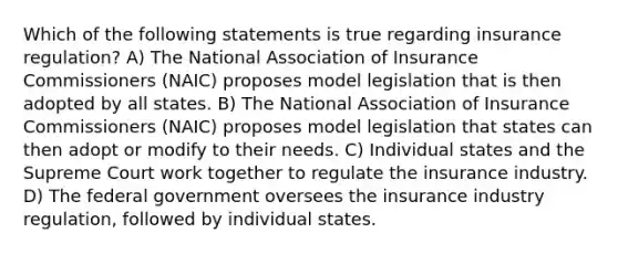 Which of the following statements is true regarding insurance regulation? A) The National Association of Insurance Commissioners (NAIC) proposes model legislation that is then adopted by all states. B) The National Association of Insurance Commissioners (NAIC) proposes model legislation that states can then adopt or modify to their needs. C) Individual states and the Supreme Court work together to regulate the insurance industry. D) The federal government oversees the insurance industry regulation, followed by individual states.