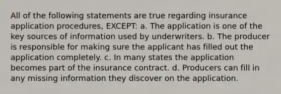 All of the following statements are true regarding insurance application procedures, EXCEPT: a. The application is one of the key sources of information used by underwriters. b. The producer is responsible for making sure the applicant has filled out the application completely. c. In many states the application becomes part of the insurance contract. d. Producers can fill in any missing information they discover on the application.