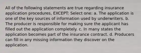 All of the following statements are true regarding insurance application procedures, EXCEPT: Select one: a. The application is one of the key sources of information used by underwriters. b. The producer is responsible for making sure the applicant has filled out the application completely. c. In many states the application becomes part of the insurance contract. d. Producers can fill in any missing information they discover on the application.