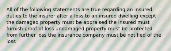 All of the following statements are true regarding an insured duties to the insurer after a loss to an insured dwelling except the damaged property must be appraised the insured must furnish proof of loss undamaged property must be protected from further loss the insurance company must be notified of the loss