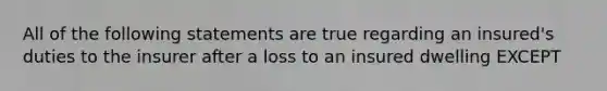 All of the following statements are true regarding an insured's duties to the insurer after a loss to an insured dwelling EXCEPT