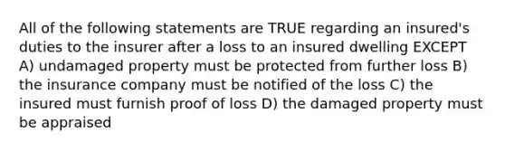 All of the following statements are TRUE regarding an insured's duties to the insurer after a loss to an insured dwelling EXCEPT A) undamaged property must be protected from further loss B) the insurance company must be notified of the loss C) the insured must furnish proof of loss D) the damaged property must be appraised