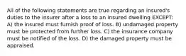 All of the following statements are true regarding an insured's duties to the insurer after a loss to an insured dwelling EXCEPT: A) the insured must furnish proof of loss. B) undamaged property must be protected from further loss. C) the insurance company must be notified of the loss. D) the damaged property must be appraised.