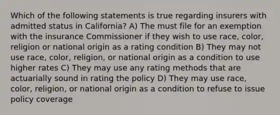 Which of the following statements is true regarding insurers with admitted status in California? A) The must file for an exemption with the insurance Commissioner if they wish to use race, color, religion or national origin as a rating condition B) They may not use race, color, religion, or national origin as a condition to use higher rates C) They may use any rating methods that are actuarially sound in rating the policy D) They may use race, color, religion, or national origin as a condition to refuse to issue policy coverage