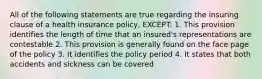 All of the following statements are true regarding the insuring clause of a health insurance policy, EXCEPT: 1. This provision identifies the length of time that an insured's representations are contestable 2. This provision is generally found on the face page of the policy 3. It identifies the policy period 4. It states that both accidents and sickness can be covered