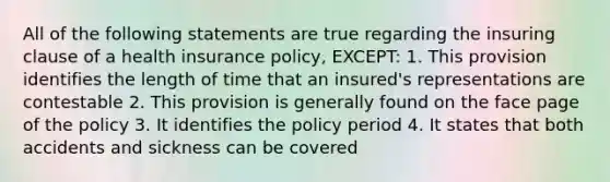 All of the following statements are true regarding the insuring clause of a health insurance policy, EXCEPT: 1. This provision identifies the length of time that an insured's representations are contestable 2. This provision is generally found on the face page of the policy 3. It identifies the policy period 4. It states that both accidents and sickness can be covered