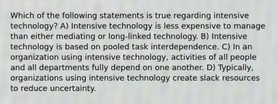 Which of the following statements is true regarding intensive technology? A) Intensive technology is less expensive to manage than either mediating or long-linked technology. B) Intensive technology is based on pooled task interdependence. C) In an organization using intensive technology, activities of all people and all departments fully depend on one another. D) Typically, organizations using intensive technology create slack resources to reduce uncertainty.