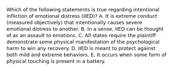 Which of the following statements is true regarding intentional infliction of emotional distress (IIED)? A. It is extreme conduct (measured objectively) that intentionally causes severe emotional distress to another. B. In a sense, IIED can be thought of as an assault to emotions. C. All states require the plaintiff demonstrate some physical manifestation of the psychological harm to win any recovery. D. IIED is meant to protect against both mild and extreme behaviors. E. It occurs when some form of physical touching is present in a battery.