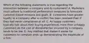 Which of the following statements is true regarding the interaction between a company and its customers? A. Marketers must adhere to traditional performance measures to formulate customer-based missions and goals. B. Customers have greater loyalty to a company after a conflict has been resolved than if they had never complained at all. C. As happy customers typically talk about their buying experiences more than unhappy customers do the cost of dissatisfaction incurred by a company tends to be low. D. Any method that makes it easier for customers to complain ends up demonstrating the ineptitude of a firm.