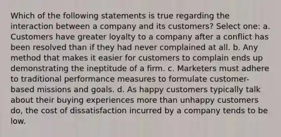 Which of the following statements is true regarding the interaction between a company and its customers? Select one: a. Customers have greater loyalty to a company after a conflict has been resolved than if they had never complained at all. b. Any method that makes it easier for customers to complain ends up demonstrating the ineptitude of a firm. c. Marketers must adhere to traditional performance measures to formulate customer-based missions and goals. d. As happy customers typically talk about their buying experiences more than unhappy customers do, the cost of dissatisfaction incurred by a company tends to be low.