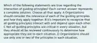 Which of the following statements are true regarding the interaction of guiding principles? Each correct answer represents a complete solution. Choose all that apply. A Organizations should consider the relevance of each of the guiding principles and how they apply together. B It's important to recognize that all guiding principles interact with and depend upon each other. C Not all guiding principles are critical in every situation, but they should all be reviewed continuously to determine how appropriate they are to each situation. D Organizations should use only one or two of the principles in each situation.