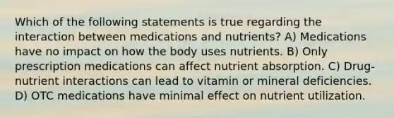 Which of the following statements is true regarding the interaction between medications and nutrients? A) Medications have no impact on how the body uses nutrients. B) Only prescription medications can affect nutrient absorption. C) Drug-nutrient interactions can lead to vitamin or mineral deficiencies. D) OTC medications have minimal effect on nutrient utilization.