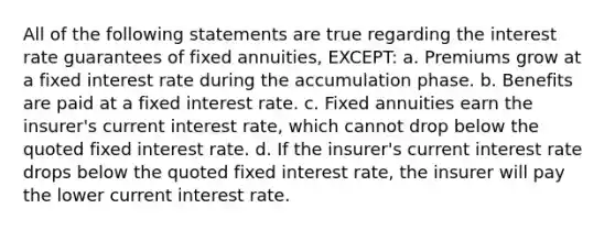 All of the following statements are true regarding the interest rate guarantees of fixed annuities, EXCEPT: a. Premiums grow at a fixed interest rate during the accumulation phase. b. Benefits are paid at a fixed interest rate. c. Fixed annuities earn the insurer's current interest rate, which cannot drop below the quoted fixed interest rate. d. If the insurer's current interest rate drops below the quoted fixed interest rate, the insurer will pay the lower current interest rate.