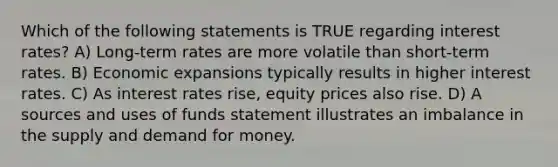 Which of the following statements is TRUE regarding interest rates? A) Long-term rates are more volatile than short-term rates. B) Economic expansions typically results in higher interest rates. C) As interest rates rise, equity prices also rise. D) A sources and uses of funds statement illustrates an imbalance in the supply and demand for money.