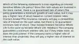 Which of the following statements is true regarding an Interest Sensitive Whole Life policy? Since the cash values are invested in the stock market, there is no guaranteed rate of return.The policy guarantees a minimum growth of cash value, but it may pay a higher rate of return based on current interest rates. (Correct Answer)The insurance company will pay a competitive rate of interest on the cash value, but there is no guaranteed minimum rate of return. (Your Answer)Interest Sensitive Whole Life is the same as Variable Whole Life. Feedback The company guarantees a minimum interest rate, but if they make more, so does the policyowner. If the company earns a higher rate of interest than projected, they will pay a higher rate of interest on the cash value.