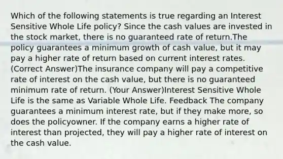 Which of the following statements is true regarding an Interest Sensitive Whole Life policy? Since the cash values are invested in the stock market, there is no guaranteed rate of return.The policy guarantees a minimum growth of cash value, but it may pay a higher rate of return based on current interest rates. (Correct Answer)The insurance company will pay a competitive rate of interest on the cash value, but there is no guaranteed minimum rate of return. (Your Answer)Interest Sensitive Whole Life is the same as Variable Whole Life. Feedback The company guarantees a minimum interest rate, but if they make more, so does the policyowner. If the company earns a higher rate of interest than projected, they will pay a higher rate of interest on the cash value.