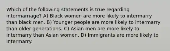 Which of the following statements is true regarding intermarriage? A) Black women are more likely to intermarry than black men. B) Younger people are more likely to intermarry than older generations. C) Asian men are more likely to intermarry than Asian women. D) Immigrants are more likely to intermarry.