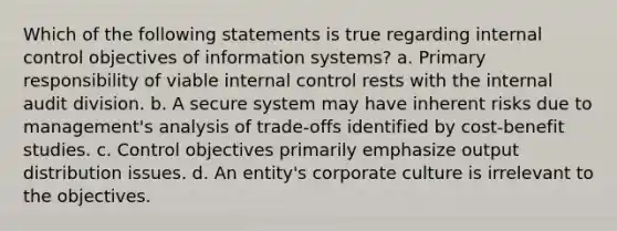 Which of the following statements is true regarding internal control objectives of information systems? a. Primary responsibility of viable internal control rests with the internal audit division. b. A secure system may have inherent risks due to management's analysis of trade-offs identified by cost-benefit studies. c. Control objectives primarily emphasize output distribution issues. d. An entity's corporate culture is irrelevant to the objectives.