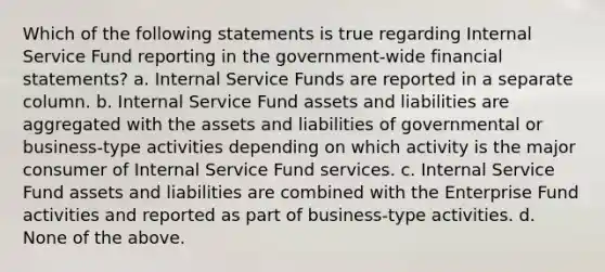 Which of the following statements is true regarding Internal Service Fund reporting in the government-wide financial statements? a. Internal Service Funds are reported in a separate column. b. Internal Service Fund assets and liabilities are aggregated with the assets and liabilities of governmental or business-type activities depending on which activity is the major consumer of Internal Service Fund services. c. Internal Service Fund assets and liabilities are combined with the Enterprise Fund activities and reported as part of business-type activities. d. None of the above.