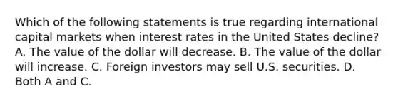 Which of the following statements is true regarding international capital markets when interest rates in the United States​ decline? A. The value of the dollar will decrease. B. The value of the dollar will increase. C. Foreign investors may sell U.S. securities. D. Both A and C.