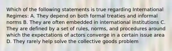 Which of the following statements is true regarding International Regimes: A. They depend on both formal treaties and informal norms B. They are often embedded in international institutions C. They are defined by a set of rules, norms, and procedures around which the expectations of actors converge in a certain issue area D. They rarely help solve the collective goods problem