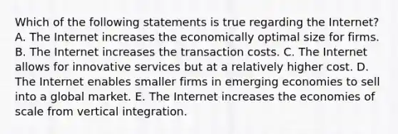 Which of the following statements is true regarding the Internet? A. The Internet increases the economically optimal size for firms. B. The Internet increases the transaction costs. C. The Internet allows for innovative services but at a relatively higher cost. D. The Internet enables smaller firms in emerging economies to sell into a global market. E. The Internet increases the economies of scale from vertical integration.