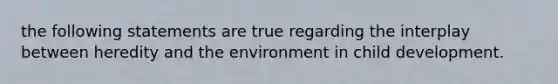 the following statements are true regarding the interplay between heredity and the environment in child development.