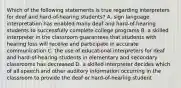 Which of the following statements is true regarding interpreters for deaf and hard-of-hearing students? A. sign language interpretation has enabled many deaf and hard-of-hearing students to successfully complete college programs B. a skilled interpreter in the classroom guarantees that students with hearing loss will receive and participate in accurate communication C. the use of educational interpreters for deaf and hard-of-hearing students in elementary and secondary classrooms has decreased D. a skilled interpreter decides which of all speech and other auditory information occurring in the classroom to provide the deaf or hard-of-hearing student