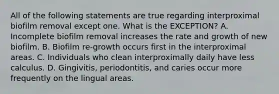 All of the following statements are true regarding interproximal biofilm removal except one. What is the EXCEPTION? A. Incomplete biofilm removal increases the rate and growth of new biofilm. B. Biofilm re-growth occurs first in the interproximal areas. C. Individuals who clean interproximally daily have less calculus. D. Gingivitis, periodontitis, and caries occur more frequently on the lingual areas.