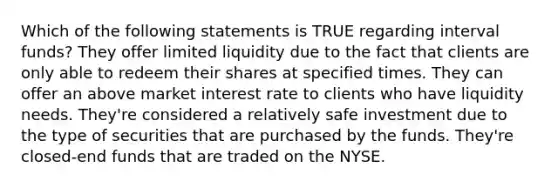 Which of the following statements is TRUE regarding interval funds? They offer limited liquidity due to the fact that clients are only able to redeem their shares at specified times. They can offer an above market interest rate to clients who have liquidity needs. They're considered a relatively safe investment due to the type of securities that are purchased by the funds. They're closed-end funds that are traded on the NYSE.