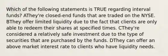 Which of the following statements is TRUE regarding interval funds? AThey're closed-end funds that are traded on the NYSE. BThey offer limited liquidity due to the fact that clients are only able to redeem their shares at specified times. CThey're considered a relatively safe investment due to the type of securities that are purchased by the funds. DThey can offer an above market interest rate to clients who have liquidity needs.