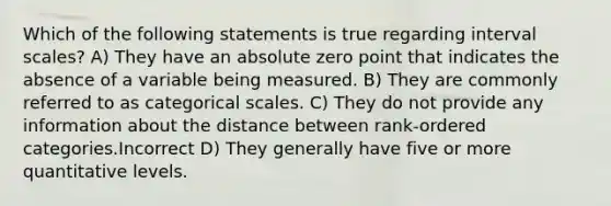 Which of the following statements is true regarding interval scales? A) They have an absolute zero point that indicates the absence of a variable being measured. B) They are commonly referred to as categorical scales. C) They do not provide any information about the distance between rank-ordered categories.Incorrect D) They generally have five or more quantitative levels.