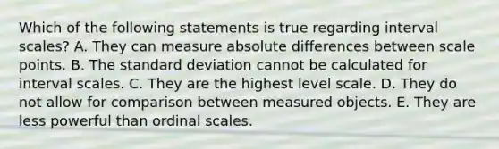 Which of the following statements is true regarding interval scales? A. They can measure absolute differences between scale points. B. The standard deviation cannot be calculated for interval scales. C. They are the highest level scale. D. They do not allow for comparison between measured objects. E. They are less powerful than ordinal scales.