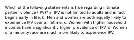 Which of the following statements is true regarding intimate partner violence (IPV)? a. IPV is not limited to adults and in fact begins early in life. b. Men and women are both equally likely to experience IPV over a lifetime. c. Women with higher household incomes have a significantly higher prevalence of IPV. d. Women of a minority race are much more likely to experience IPV.